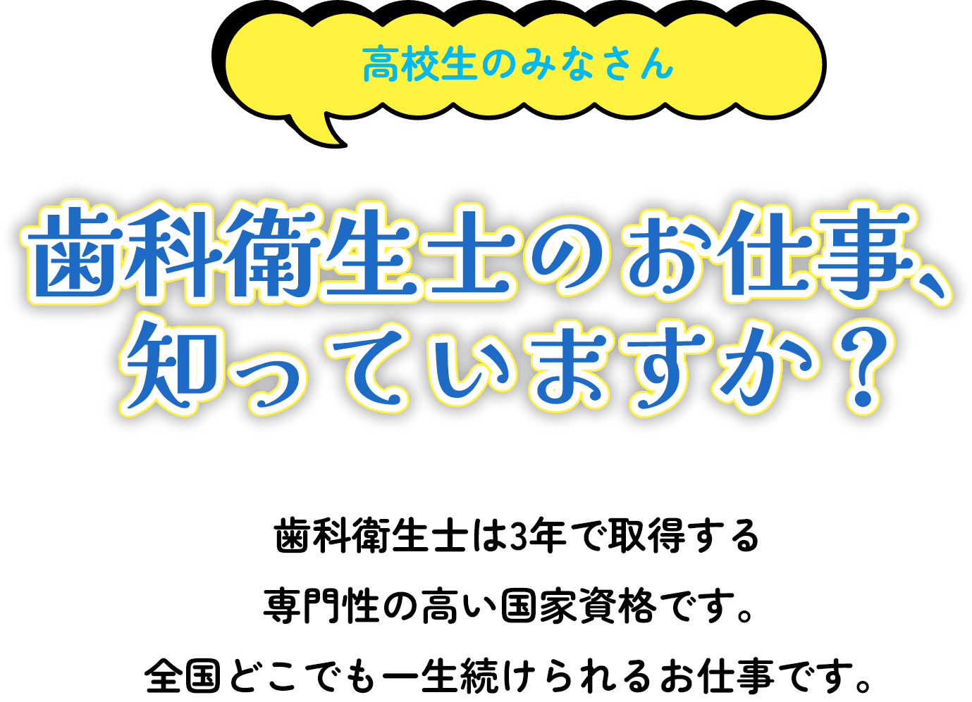 高校生のみなさん歯科衛生士のお仕事、知っていますか？歯科衛生士は3年で取得する 専門性の高い国家資格です。 全国どこでも一生続けられるお仕事です。